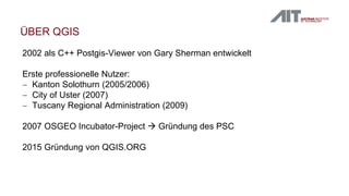 ÜBER QGIS
2002 als C++ Postgis-Viewer von Gary Sherman entwickelt
Erste professionelle Nutzer:
 Kanton Solothurn (2005/2006)
 City of Uster (2007)
 Tuscany Regional Administration (2009)
2007 OSGEO Incubator-Project  Gründung des PSC
2015 Gründung von QGIS.ORG
 