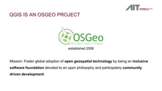 QGIS IS AN OSGEO PROJECT
established 2006
Mission: Foster global adoption of open geospatial technology by being an inclusive
software foundation devoted to an open philosophy and participatory community
driven development.
 