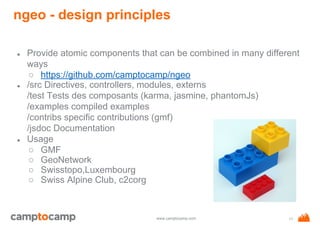 www.camptocamp.com
ngeo - design principles
● Provide atomic components that can be combined in many different
ways
○ https://github.com/camptocamp/ngeo
● /src Directives, controllers, modules, externs
/test Tests des composants (karma, jasmine, phantomJs)
/examples compiled examples
/contribs specific contributions (gmf)
/jsdoc Documentation
● Usage
○ GMF
○ GeoNetwork
○ Swisstopo,Luxembourg
○ Swiss Alpine Club, c2corg
11
 