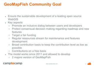 www.camptocamp.com
GeoMapFish Community Goal
● Ensure the sustainable development of a leading open source
WebGIS
● Key aspects
○ Promote an inclusive dialog between users and developers
○ Protect consensual decision making regarding roadmap and new
features
○ Target a fair funding
○ Regular ressources stream for maintenance and features
development
○ Broad contribution basis to keep the contribution level as low as
possible
○ Contributions on a free basis
● The model works since 2011 and allowed to develop
○ 2 majors version of GeoMapFish
5
 