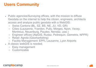 www.camptocamp.com
Users Community
● Public agencies/Surveying offices, with the mission to diffuse
Geodata on the internet to help the citizen, engineers, architects
access and analyze public geodata with a WebGIS:
○ Swiss Cantons (BL, SZ, BS, NE, JU, VD, GR)
○ Cities (Lausanne, Yverdon, Pully, Morges, Nyon, Vevey,
Montreux, Neuenburg, Paudex, Nendaz, usw.)
○ Engineer offices (AlpGIS, Rudaz, Peitrequin, Gemetris, NPPR)
○ Retail: Agrola (Geomarketing)
○ Facility Management: EPFL Lausanne, Lyon Airports
● A classic webGIS is needed.
○ Easy management
○ Customizable
6
 