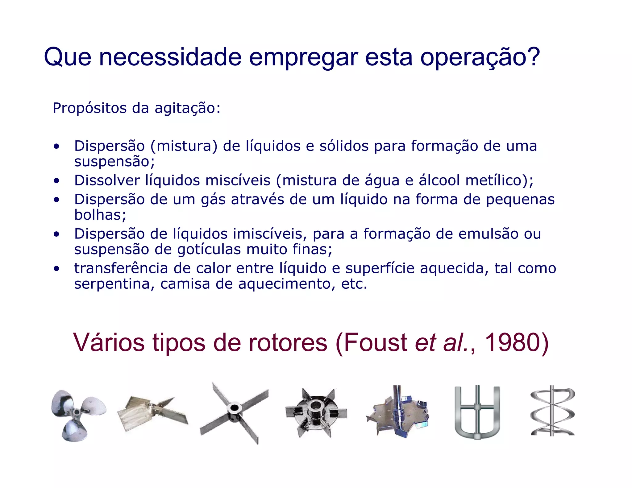 Que necessidade empregar esta operação?
Propósitos da agitação:
• Dispersão (mistura) de líquidos e sólidos para formação de uma
suspensão;
• Dissolver líquidos miscíveis (mistura de água e álcool metílico);
• Dispersão de um gás através de um líquido na forma de pequenas
bolhas;
• Dispersão de líquidos imiscíveis, para a formação de emulsão ou
suspensão de gotículas muito finas;
Vários tipos de rotores (Foust et al., 1980)
suspensão de gotículas muito finas;
• transferência de calor entre líquido e superfície aquecida, tal como
serpentina, camisa de aquecimento, etc.
 