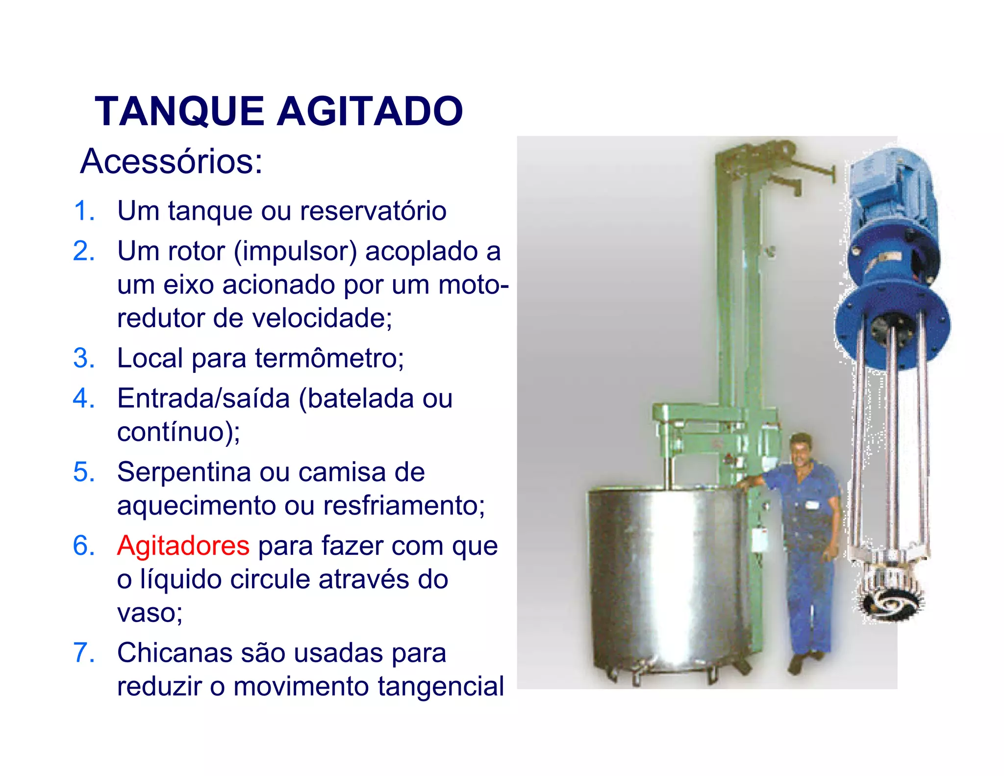 TANQUE AGITADO
1. Um tanque ou reservatório
2. Um rotor (impulsor) acoplado a
um eixo acionado por um moto-
redutor de velocidade;
3. Local para termômetro;
4. Entrada/saída (batelada ou
Acessórios:
4. Entrada/saída (batelada ou
contínuo);
5. Serpentina ou camisa de
aquecimento ou resfriamento;
6. Agitadores para fazer com que
o líquido circule através do
vaso;
7. Chicanas são usadas para
reduzir o movimento tangencial
 