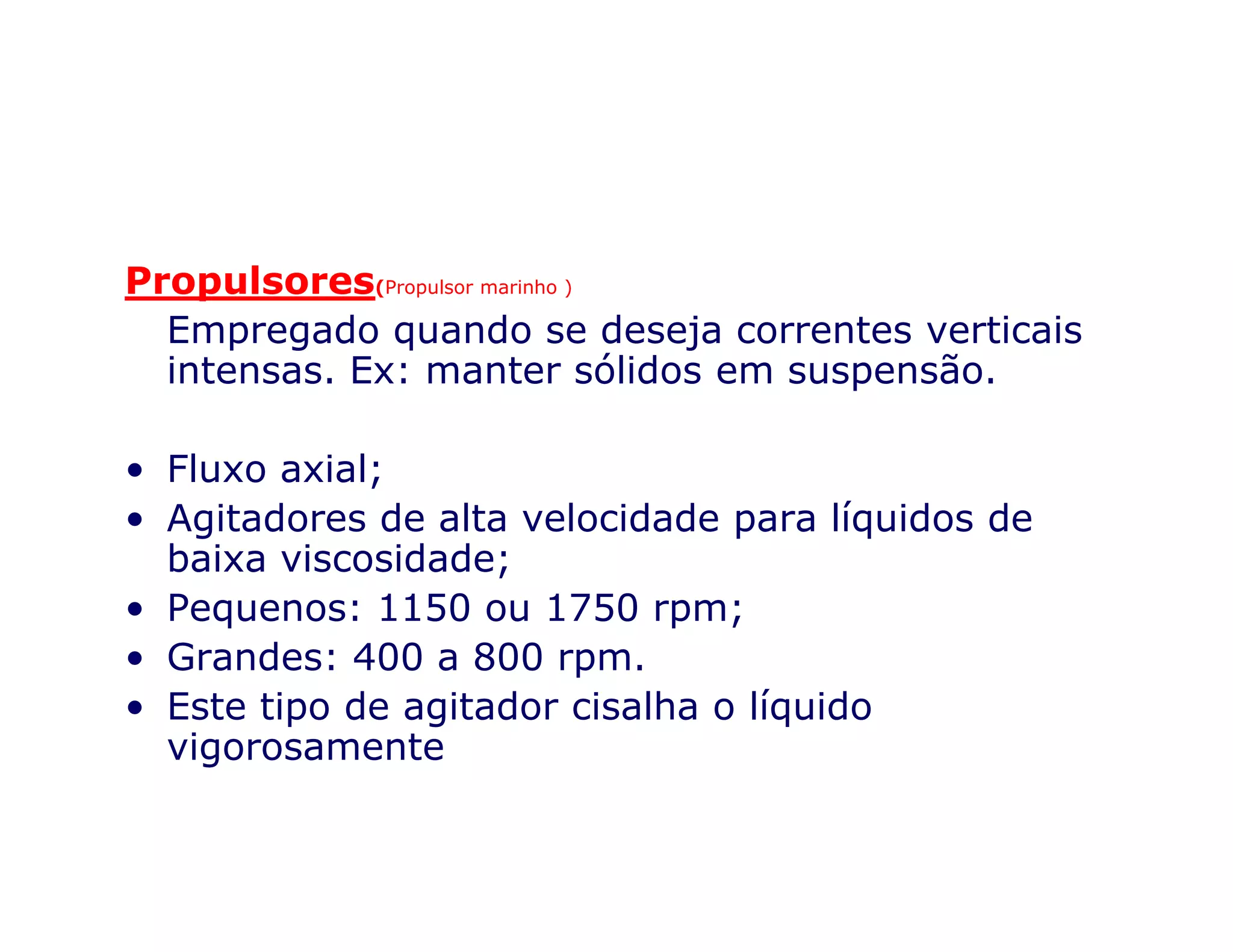 Propulsores(Propulsor marinho )
Empregado quando se deseja correntes verticais
intensas. Ex: manter sólidos em suspensão.
• Fluxo axial;• Fluxo axial;
• Agitadores de alta velocidade para líquidos de
baixa viscosidade;
• Pequenos: 1150 ou 1750 rpm;
• Grandes: 400 a 800 rpm.
• Este tipo de agitador cisalha o líquido
vigorosamente
 