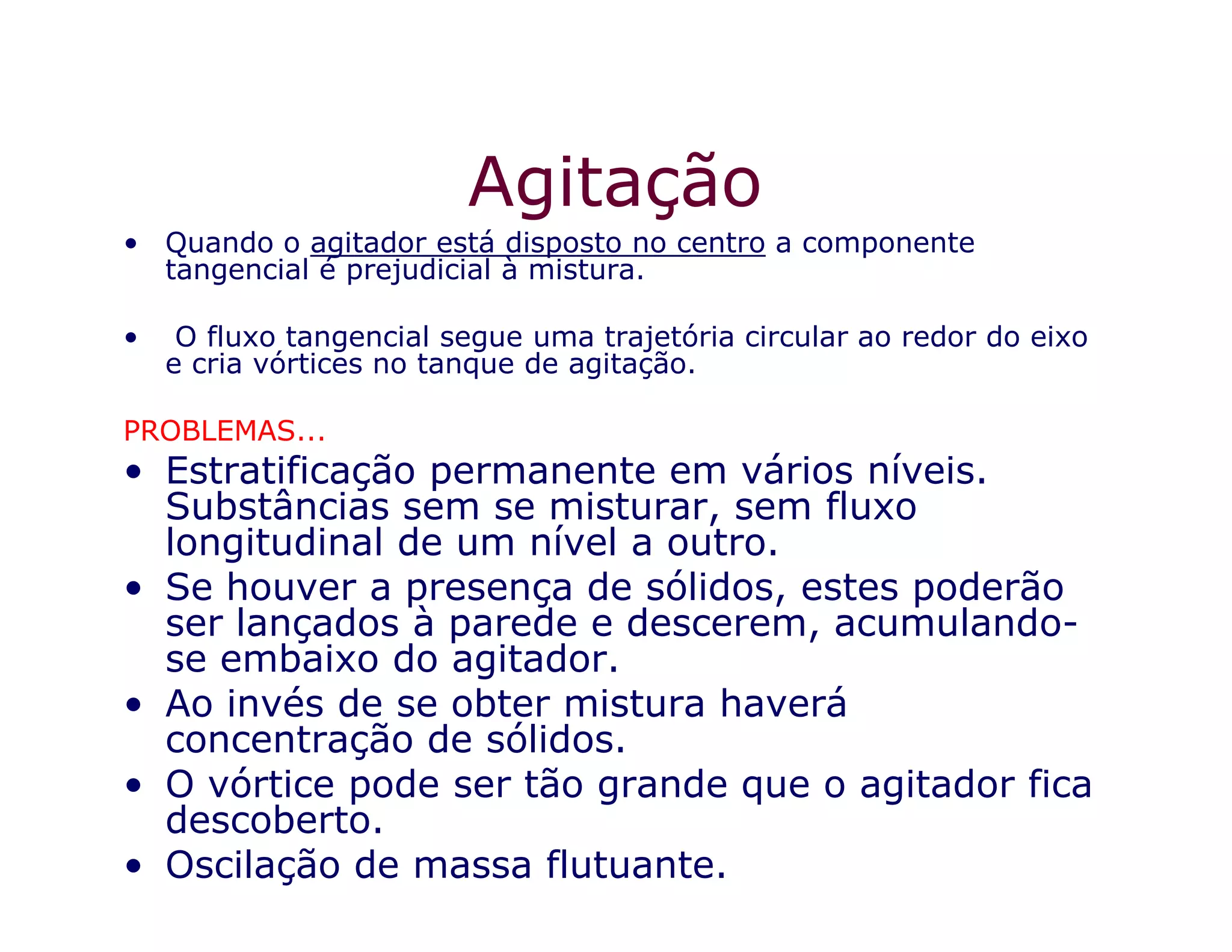 Agitação
• Quando o agitador está disposto no centro a componente
tangencial é prejudicial à mistura.
• O fluxo tangencial segue uma trajetória circular ao redor do eixo
e cria vórtices no tanque de agitação.
PROBLEMAS...
• Estratificação permanente em vários níveis.• Estratificação permanente em vários níveis.
Substâncias sem se misturar, sem fluxo
longitudinal de um nível a outro.
• Se houver a presença de sólidos, estes poderão
ser lançados à parede e descerem, acumulando-
se embaixo do agitador.
• Ao invés de se obter mistura haverá
concentração de sólidos.
• O vórtice pode ser tão grande que o agitador fica
descoberto.
• Oscilação de massa flutuante.
 