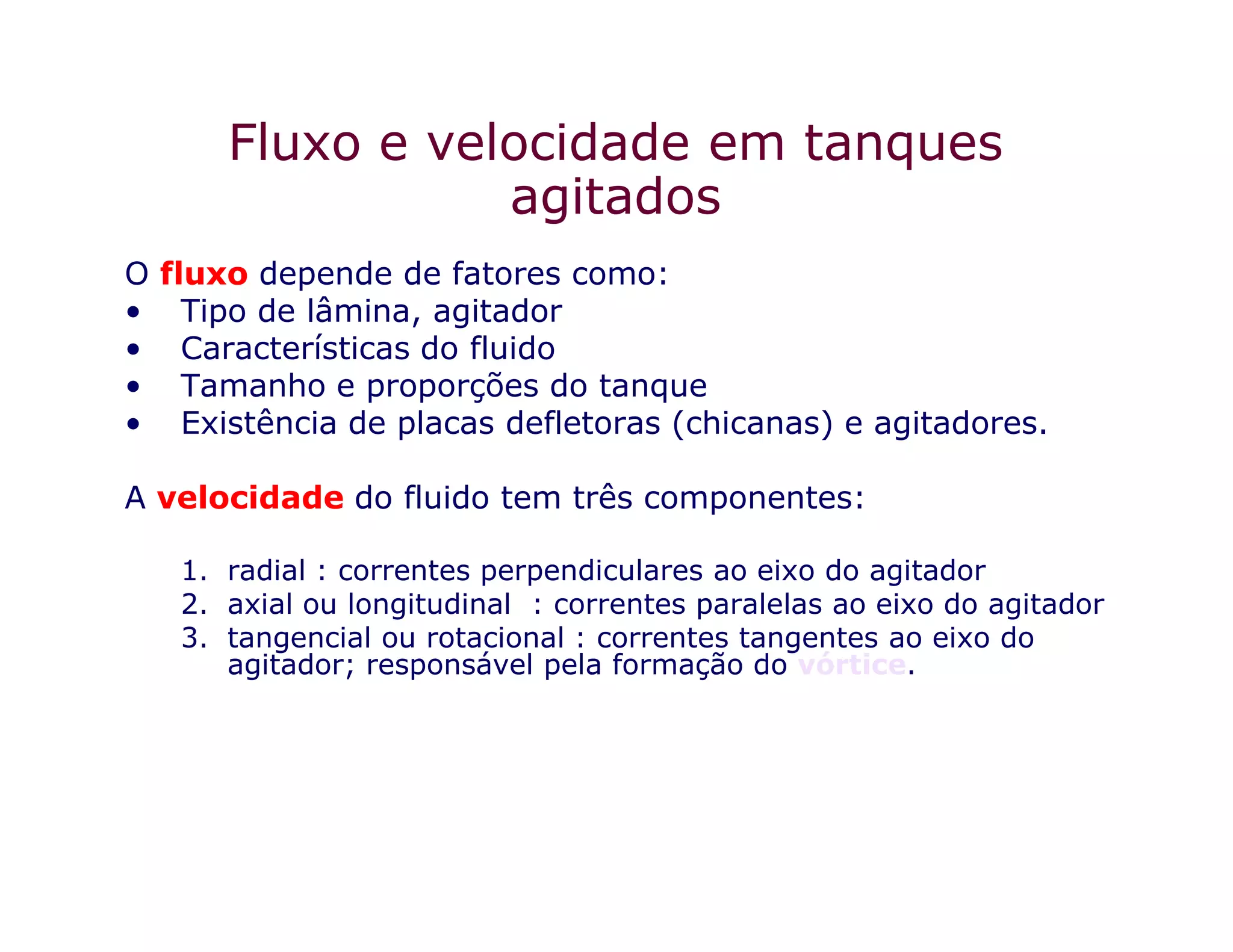 Fluxo e velocidade em tanques
agitados
O fluxo depende de fatores como:
• Tipo de lâmina, agitador
• Características do fluido
• Tamanho e proporções do tanque
• Existência de placas defletoras (chicanas) e agitadores.
A velocidade do fluido tem três componentes:
1. radial : correntes perpendiculares ao eixo do agitador
2. axial ou longitudinal : correntes paralelas ao eixo do agitador
3. tangencial ou rotacional : correntes tangentes ao eixo do
agitador; responsável pela formação do vórtice.
 