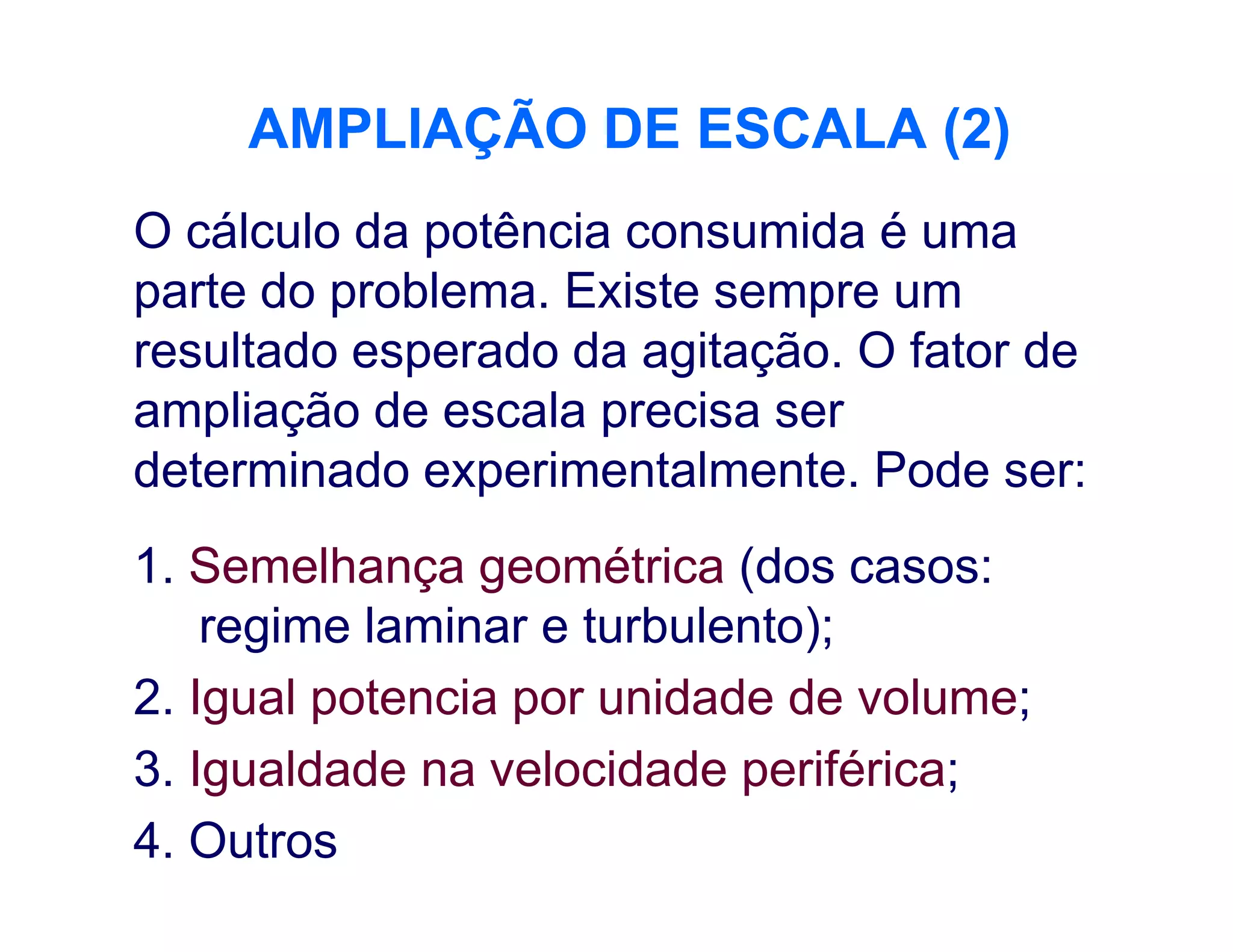 AMPLIAÇÃO DE ESCALA (2)AMPLIAÇÃO DE ESCALA (2)
O cálculo da potência consumida é uma
parte do problema. Existe sempre um
resultado esperado da agitação. O fator de
ampliação de escala precisa ser
determinado experimentalmente. Pode ser:determinado experimentalmente. Pode ser:
1. Semelhança geométrica (dos casos:
regime laminar e turbulento);
2. Igual potencia por unidade de volume;
3. Igualdade na velocidade periférica;
4. Outros
 
