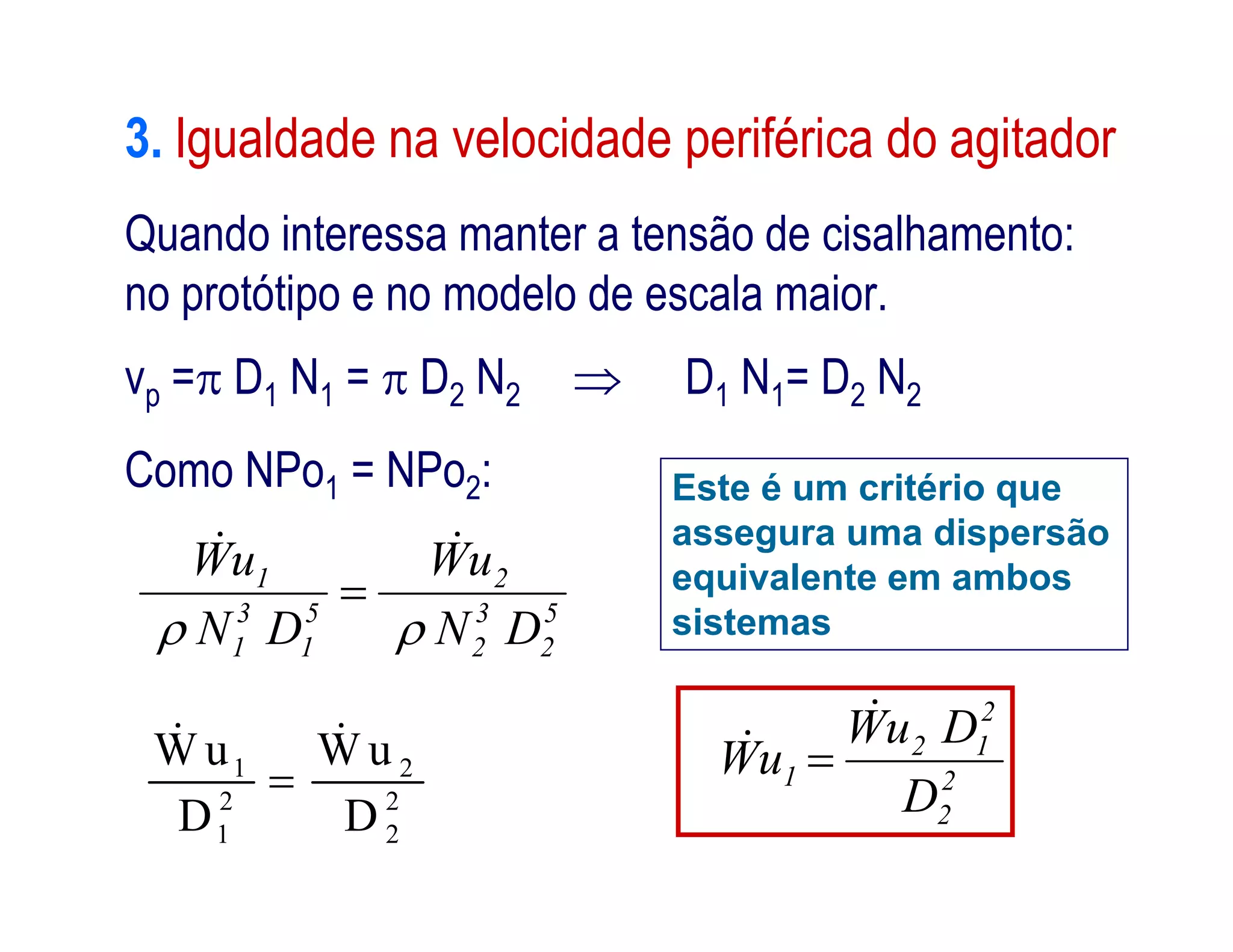 3. Igualdade na velocidade periférica do agitador
Quando interessa manter a tensão de cisalhamento:
no protótipo e no modelo de escala maior.
vp = D1 N1 =  D2 N2  D1 N1= D2 N2
Como NPo1 = NPo2: Este é um critério queComo NPo1 = NPo2:
1 2
2 2
1 2
W u W u
D D

 
Este é um critério que
assegura uma dispersão
equivalente em ambos
sistemas
2
2
2
12
1
D
DuW
uW

 
5
2
3
2
2
5
1
3
1
1
DN
uW
DN
uW



 