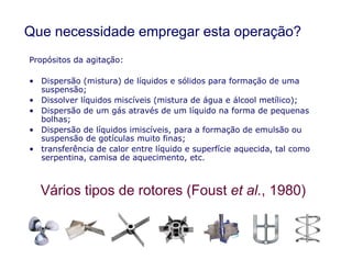 Que necessidade empregar esta operação?
Propósitos da agitação:
• Dispersão (mistura) de líquidos e sólidos para formação de uma
suspensão;
• Dissolver líquidos miscíveis (mistura de água e álcool metílico);
• Dispersão de um gás através de um líquido na forma de pequenas
bolhas;
• Dispersão de líquidos imiscíveis, para a formação de emulsão ou
suspensão de gotículas muito finas;
Vários tipos de rotores (Foust et al., 1980)
suspensão de gotículas muito finas;
• transferência de calor entre líquido e superfície aquecida, tal como
serpentina, camisa de aquecimento, etc.
 