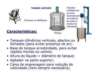 Características:
TANQUE AGITADO Impulsor
instalado em
um eixo.
Acionado por
um sistema
de motor e
redutor de
velocidade.
Tanque
Chicanas ou defletores
• Tanques cilíndricos verticais, abertos ou
fechados (para evitar presença de ar);
• Base do tanque arredondada, para evitar
regiões mortas ou cantos;
• Altura do líquido = diâmetro do tanque;
• Agitador na parte superior;
• Caixa de engrenagem para redução de
velocidade (nem sempre necessária).
 