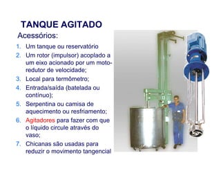 TANQUE AGITADO
1. Um tanque ou reservatório
2. Um rotor (impulsor) acoplado a
um eixo acionado por um moto-
redutor de velocidade;
3. Local para termômetro;
4. Entrada/saída (batelada ou
Acessórios:
4. Entrada/saída (batelada ou
contínuo);
5. Serpentina ou camisa de
aquecimento ou resfriamento;
6. Agitadores para fazer com que
o líquido circule através do
vaso;
7. Chicanas são usadas para
reduzir o movimento tangencial
 