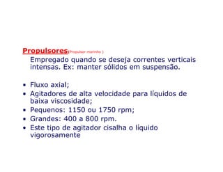Propulsores(Propulsor marinho )
Empregado quando se deseja correntes verticais
intensas. Ex: manter sólidos em suspensão.
• Fluxo axial;• Fluxo axial;
• Agitadores de alta velocidade para líquidos de
baixa viscosidade;
• Pequenos: 1150 ou 1750 rpm;
• Grandes: 400 a 800 rpm.
• Este tipo de agitador cisalha o líquido
vigorosamente
 