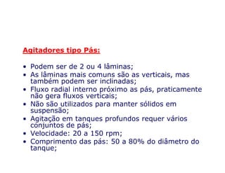 Agitadores tipo Pás:
• Podem ser de 2 ou 4 lâminas;
• As lâminas mais comuns são as verticais, mas
também podem ser inclinadas;
• Fluxo radial interno próximo as pás, praticamente• Fluxo radial interno próximo as pás, praticamente
não gera fluxos verticais;
• Não são utilizados para manter sólidos em
suspensão;
• Agitação em tanques profundos requer vários
conjuntos de pás;
• Velocidade: 20 a 150 rpm;
• Comprimento das pás: 50 a 80% do diâmetro do
tanque;
 