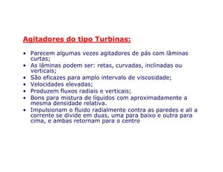 Agitadores do tipo Turbinas:
• Parecem algumas vezes agitadores de pás com lâminas
curtas;
• As lâminas podem ser: retas, curvadas, inclinadas ou
verticais;
• São eficazes para amplo intervalo de viscosidade;
• Velocidades elevadas;• Velocidades elevadas;
• Produzem fluxos radiais e verticais;
• Bons para mistura de líquidos com aproximadamente a
mesma densidade relativa.
• Impulsionam o fluido radialmente contra as paredes e ali a
corrente se divide em duas, uma para baixo e outra para
cima, e ambas retornam para o centro
 