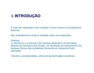É uma das operações mais antigas e mais comuns na engenharia
química.
Seu entendimento ainda é limitado (área em expansão).
I. INTRODUÇÃO
Seu entendimento ainda é limitado (área em expansão).
Embora:
-a eficiência e o consumo de energia dependem de princípios
básicos da mecânica dos fluidos, as condições de escoamento nos
tanques típicos são complexas tornando-se impossível esta
aplicação.
-Devido a complexidade, utiliza-se aproximações empíricas.
 