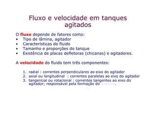 Fluxo e velocidade em tanques
agitados
O fluxo depende de fatores como:
• Tipo de lâmina, agitador
• Características do fluido
• Tamanho e proporções do tanque
• Existência de placas defletoras (chicanas) e agitadores.
A velocidade do fluido tem três componentes:
1. radial : correntes perpendiculares ao eixo do agitador
2. axial ou longitudinal : correntes paralelas ao eixo do agitador
3. tangencial ou rotacional : correntes tangentes ao eixo do
agitador; responsável pela formação do vórtice.
 