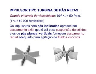 IMPULSOR TIPO TURBINA DE PÁS RETAS:
Grande intervalo de viscosidade: 10-3 << 50 Pa.s.
(1 << 50 000 centipoises)
Os impulsores com pás inclinadas apresentam
escoamento axial que é útil para suspensão de sólidos,
e os de pás planas verticais fornecem escoamento
radial adequado para agitação de fluidos viscosos.radial adequado para agitação de fluidos viscosos.
 