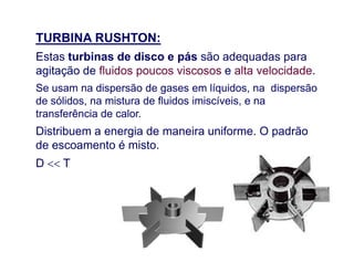 TURBINA RUSHTON:
Estas turbinas de disco e pás são adequadas para
agitação de fluidos poucos viscosos e alta velocidade.
Se usam na dispersão de gases em líquidos, na dispersão
de sólidos, na mistura de fluidos imiscíveis, e na
transferência de calor.
Distribuem a energia de maneira uniforme. O padrãoDistribuem a energia de maneira uniforme. O padrão
de escoamento é misto.
D  T
 