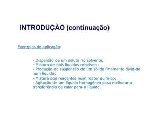 INTRODUÇÃO (continuação)
Exemplos de aplicação:
- Dispersão de um soluto no solvente;
- Mistura de dois líquidos miscíveis;- Mistura de dois líquidos miscíveis;
- Produção da suspensão de um sólido finamente dividido
num líquido;
- Mistura dos reagentes num reator químico;
- Agitação de um líquido homogêneo para melhorar a
transferência de calor para o líquido
 