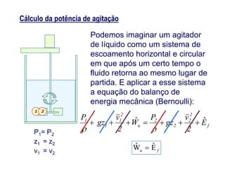 Cálculo da potência de agitação
Podemos imaginar um agitador
de líquido como um sistema de
escoamento horizontal e circular
em que após um certo tempo o
fluido retorna ao mesmo lugar de
partida. E aplicar a esse sistemapartida. E aplicar a esse sistema
a equação do balanço de
energia mecânica (Bernoulli):
1 2
fEˆWˆ
u 
P1= P2
z1 = z2
v1 = v2
f
2
2
2
2
u
2
1
1
1
E
2
v
gz
P
W
2
v
gz
P ˆˆ 

 