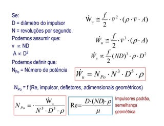 Se:
D = diâmetro do impulsor
N = revoluções por segundo.
Podemos assumir que:
v  ND
A  D2
)(
2
W 2
u Avv
f
 
)(
2
3
Av
f
Wu  
23
)(
2
DND
f
Wu  
Podemos definir que: 2
NPo = f (Re, impulsor, defletores, adimensionais geométricos)
 53
DNNW Pou
NPo = Número de potência

 53
uW
DN
NPo




)(
Re
NDD
Podemos definir que:
Impulsores padrão,
semelhança
geométrica
 