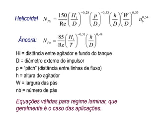 Hi = distância entre agitador e fundo do tanque
D = diâmetro externo do impulsor
54,0
33,053,028,0
Re
150
b
i
Po n
D
W
D
h
D
p
D
H
N 

























Helicoidal
48,031,0
Re
85














D
h
T
H
N i
Po
Âncora:
D = diâmetro externo do impulsor
p = “pitch” (distância entre linhas de fluxo)
h = altura do agitador
W = largura das pás
nb = número de pás
Equações válidas para regime laminar, que
geralmente é o caso das aplicações.
 