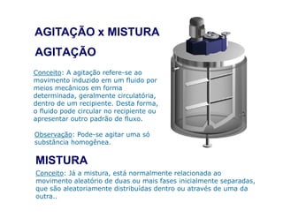 AGITAÇÃO
Conceito: A agitação refere-se ao
movimento induzido em um fluido por
meios mecânicos em forma
determinada, geralmente circulatória,
dentro de um recipiente. Desta forma,
o fluido pode circular no recipiente ou
AGITAÇÃO x MISTURA
o fluido pode circular no recipiente ou
apresentar outro padrão de fluxo.
MISTURA
Conceito: Já a mistura, está normalmente relacionada ao
movimento aleatório de duas ou mais fases inicialmente separadas,
que são aleatoriamente distribuídas dentro ou através de uma da
outra..
Observação: Pode-se agitar uma só
substância homogênea.
 
