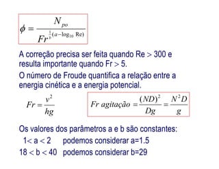 A correção precisa ser feita quando Re  300 e
resulta importante quando Fr  5.
O número de Froude quantifica a relação entre a
energia cinética e a energia potencial.
Re)log( 10
1

 a
po
b
Fr
N

energia cinética e a energia potencial.
hg
v
Fr
2

Os valores dos parâmetros a e b são constantes:
1 a  2 podemos considerar a=1.5
18  b  40 podemos considerar b=29
g
DN
Dg
ND
agitaçãoFr
22
)(

 