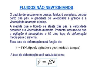 FLUIDOS NÃO NEWTONIANOSFLUIDOS NÃO NEWTONIANOS
O padrão de escoamento desses fluidos é complexo, porque
perto das pás, o gradiente de velocidade é grande e a
viscosidade aparente é baixa.
A medida que o líquido se afasta das pás, a velocidade
decresce e a viscosidade aumenta. Portanto, assume-se que
a agitação é homogênea e há uma taxa de deformação
média para o sistema.
tanque)dogeometriaeagitadordetipo(N,f
N 
média para o sistema.
Essa taxa de deformação será função de:
A taxa de deformação será calculada como:
 