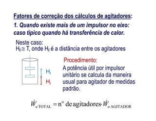 Fatores de correção dos cálculos de agitadores:
1. Quando existe mais de um impulsor no eixo:
caso típico quando há transferência de calor.
Procedimento:
Neste caso:
Hl  T, onde Hl é a distância entre os agitadores
Hl
AGITADOR
o
TOTAL agitadoresden uu WW  
Hl
Procedimento:
A potência útil por impulsor
unitário se calcula da maneira
usual para agitador de medidas
padrão.
 
