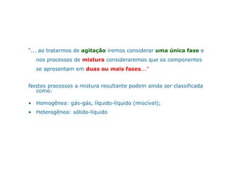 “... ao tratarmos de agitação iremos considerar uma única fase e
nos processos de mistura consideraremos que os componentes
se apresentam em duas ou mais fases...”
Nestes processos a mistura resultante podem ainda ser classificadaNestes processos a mistura resultante podem ainda ser classificada
como:
• Homogênea: gás-gás, líquido-líquido (miscível);
• Heterogênea: sólido-líquido
 