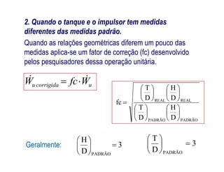 2. Quando o tanque e o impulsor tem medidas
diferentes das medidas padrão.
Quando as relações geométricas diferem um pouco das
medidas aplica-se um fator de correção (fc) desenvolvido
pelos pesquisadores dessa operação unitária.
HT 
WfcW ucorrigidau
 
PADRÃOPADRÃO
REALREAL
D
H
D
T
D
H
D
T
fc

























WfcW ucorrigidau 
3
D
H
PADRÃO






Geralmente: 3
D
T
PADRÃO






 