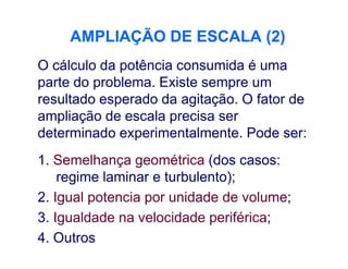 AMPLIAÇÃO DE ESCALA (2)AMPLIAÇÃO DE ESCALA (2)
O cálculo da potência consumida é uma
parte do problema. Existe sempre um
resultado esperado da agitação. O fator de
ampliação de escala precisa ser
determinado experimentalmente. Pode ser:determinado experimentalmente. Pode ser:
1. Semelhança geométrica (dos casos:
regime laminar e turbulento);
2. Igual potencia por unidade de volume;
3. Igualdade na velocidade periférica;
4. Outros
 