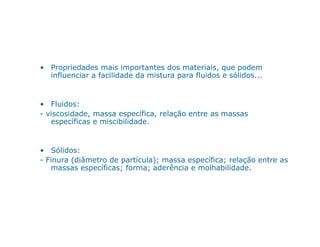 • Propriedades mais importantes dos materiais, que podem
influenciar a facilidade da mistura para fluidos e sólidos...
• Fluidos:
- viscosidade, massa específica, relação entre as massas
específicas e miscibilidade.específicas e miscibilidade.
• Sólidos:
- Finura (diâmetro de partícula); massa específica; relação entre as
massas específicas; forma; aderência e molhabilidade.
 