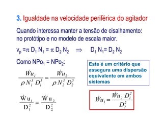 3. Igualdade na velocidade periférica do agitador
Quando interessa manter a tensão de cisalhamento:
no protótipo e no modelo de escala maior.
vp = D1 N1 =  D2 N2  D1 N1= D2 N2
Como NPo1 = NPo2: Este é um critério queComo NPo1 = NPo2:
1 2
2 2
1 2
W u W u
D D

 
Este é um critério que
assegura uma dispersão
equivalente em ambos
sistemas
2
2
2
12
1
D
DuW
uW

 
5
2
3
2
2
5
1
3
1
1
DN
uW
DN
uW



 