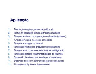 1. Dissolução de açúcar, amido, sal, ácidos, etc.
2. Tachos de tratamento térmico, extração e cozimento
3. Tanques de mistura na preparação de alimentos (sorvetes)
Aplicação
3. Tanques de mistura na preparação de alimentos (sorvetes)
4. Amassadeiras para massas de panificação
5. Tanques de lavagem de material
6. Tanques de retenção de produto em processamento
7. Tanques de recirculação de salmouras para refrigeração
8. Tanques de aeração (tratamento biológico de efluentes)
9. Suspensão de sólidos para arraste por bombeamento.
10. Dispersão de gás em reator (hidrogenação de gorduras)
11. Circulação de líquidos em fermentadores
 