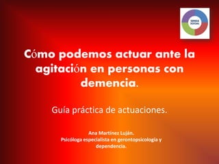 Cómo podemos actuar ante la
  agitación en personas con
          demencia.

    Guía práctica de actuaciones.

                  Ana Martínez Luján.
      Psicóloga especialista en gerontopsicología y
                     dependencia.
 