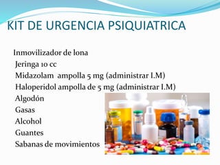 KIT DE URGENCIA PSIQUIATRICA
Inmovilizador de lona
Jeringa 10 cc
Midazolam ampolla 5 mg (administrar I.M)
Haloperidol ampolla de 5 mg (administrar I.M)
Algodón
Gasas
Alcohol
Guantes
Sabanas de movimientos
 