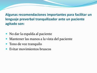 Algunas recomendaciones importantes para facilitar un
lenguaje preverbal tranquilizador ante un paciente
agitado son:
 No dar la espalda al paciente
 Mantener las manos a la vista del paciente
 Tono de voz tranquilo
 Evitar movimientos bruscos
 