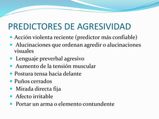 PREDICTORES DE AGRESIVIDAD
 Acción violenta reciente (predictor más confiable)
 Alucinaciones que ordenan agredir o alucinaciones
visuales
 Lenguaje preverbal agresivo
 Aumento de la tensión muscular
 Postura tensa hacia delante
 Puños cerrados
 Mirada directa fija
 Afecto irritable
 Portar un arma o elemento contundente
 