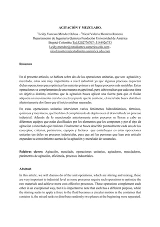AGITACIÓN Y MEZCLADO.
1
Leidy Vanessa Méndez Ochoa – 2
Nicol Valeria Montero Romero
Departamento de Ingeniería Química Fundación Universidad de América
Bogotá-Colombia Tel:3202776707- 3144926733
Leidy.mendez@estudiantes.uamerica.edu.com ,
nicol.montero@estudiantes.uamerica.edu.com
Resumen
En el presente artículo, se hablara sobre dos de las operaciones unitarias, que son agitación y
mezclado, estas son muy importantes a nivel industrial ya que algunos procesos requieren
dichas operaciones para optimizar las materias primas y así lograr procesos más rentables. Estas
operaciones se complementan de una manera excepcional, pero cabe resaltar que cada una tiene
un objetivo distinto, mientras que la agitación busca aplicar una fuerza para que el fluido
adquiera un movimiento circular en el recipiente que lo contiene, el mezclado busca distribuir
aleatoriamente dos fases que al inicio estaban separadas.
En estas operaciones unitarias intervienen varios fenómenos hidrodinámicos, térmicos,
químicos y mecánicos, que facilitan el cumplimiento de objetivos en el desarrollo de un proceso
industrial. Además de lo mencionado anteriormente estos procesos se llevan a cabo en
diferentes equipos que están clasificados por los elementos que los componen y por el tipo de
agitación o mezclado que realizan. Finalmente se busca describir puntualmente cada uno de los
conceptos, criterios, parámetros, equipos y factores que contribuyen en estas operaciones
unitarias tan útiles en procesos industriales, para que así las personas que lean este artículo
expandan su conocimiento acerca de la agitación y mezclado de sustancias.
Palabras claves: Agitación, mezclado, operaciones unitarias, agitadores, mezcladores,
parámetros de agitación, eficiencia, procesos industriales.
Abstract
In this article, we will discuss do of the unit operations, which are stirring and mixing, these
are very important to industrial level as some processes require such operations to optimize the
raw materials and achieve more cost-effective processes. These operations complement each
other in an exceptional way, but it is important to note that each has a different purpose, while
the stirring seeks to apply a force to the fluid becomes a circular motion in the container that
contains it, the mixed seeks to distribute randomly two phases at the beginning were separated.
 