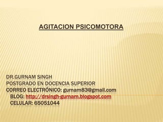 AGITACION PSICOMOTORA




DR.GURNAM SINGH
POSTGRADO EN DOCENCIA SUPERIOR
CORREO ELECTRÓNICO: gurnam83@gmail.com
 BLOG: http://drsingh-gurnam.blogspot.com
 CELULAR: 65051044
 
