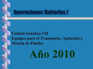 Operaciones Unitarias IOperaciones Unitarias I
Año 2010
Unidad temática VII
Equipos para el Transporte, Agitación y
Mezcla de Fluidos
 