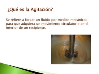 ¿Qué es la Agitación?
Se refiere a forzar un fluido por medios mecánicos
para que adquiera un movimiento circulatorio en el
interior de un recipiente.
 