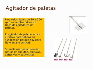Para velocidades de 20 a 200
rpm se emplean diversos
tipos de agitadores de
paletas.
El agitador de paletas no es
efectivo para sólidos en
suspensión porque hay poco
flujo axial o vertical.
Se suele usar para procesar
pastas de almidón, pinturas,
adhesivos y cosméticos.
 