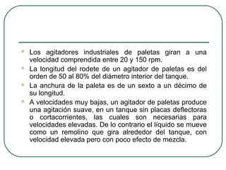    Los agitadores industriales de paletas giran a una
    velocidad comprendida entre 20 y 150 rpm.
   La longitud del rodete de un agitador de paletas es del
    orden de 50 al 80% del diámetro interior del tanque.
   La anchura de la paleta es de un sexto a un décimo de
    su longitud.
   A velocidades muy bajas, un agitador de paletas produce
    una agitación suave, en un tanque sin placas deflectoras
    o cortacorrientes, las cuales son necesarias para
    velocidades elevadas. De lo contrario el líquido se mueve
    como un remolino que gira alrededor del tanque, con
    velocidad elevada pero con poco efecto de mezcla.
 