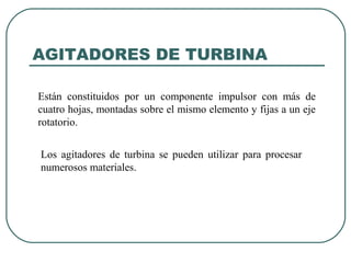 AGITADORES DE TURBINA

Están constituidos por un componente impulsor con más de
cuatro hojas, montadas sobre el mismo elemento y fijas a un eje
rotatorio.


Los agitadores de turbina se pueden utilizar para procesar
numerosos materiales.
 