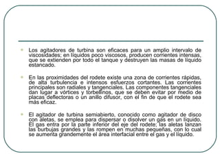    Los agitadores de turbina son eficaces para un amplio intervalo de
    viscosidades; en líquidos poco viscosos, producen corrientes intensas,
    que se extienden por todo el tanque y destruyen las masas de líquido
    estancado.

   En las proximidades del rodete existe una zona de corrientes rápidas,
    de alta turbulencia e intensos esfuerzos cortantes. Las corrientes
    principales son radiales y tangenciales. Las componentes tangenciales
    dan lugar a vórtices y torbellinos, que se deben evitar por medio de
    placas deflectoras o un anillo difusor, con el fin de que el rodete sea
    más eficaz.

   El agitador de turbina semiabierto, conocido como agitador de disco
    con aletas, se emplea para dispersar o disolver un gas en un líquido.
    El gas entra por la parte inferior del eje del rodete; las aletas lanzan
    las burbujas grandes y las rompen en muchas pequeñas, con lo cual
    se aumenta grandemente el área interfacial entre el gas y el líquido.
 