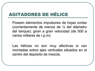 AGITADORES DE HÉLICE
•   Poseen elementos impulsores de hojas cortas
    (corrientemente de menos de ¼ del diámetro
    del tanque); giran a gran velocidad (de 500 a
    varios millares de r.p.m).

•   Las hélices no son muy efectivas si van
    montadas sobre ejes verticales situados en el
    centro del depósito de mezcla.
 