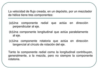 La velocidad de flujo creada, en un depósito, por un mezclador
de hélice tiene tres componentes:

(a)Una componente radial       que   actúa   en   dirección
   perpendicular al eje.
(b)Una componente longitudinal que actúa paralelamente
   al eje.
(c)Una componente rotatoria que actúa en dirección
   tangencial al círculo de rotación del eje.

Tanto la componente radial como la longitudinal contribuyen,
generalmente, a la mezcla, pero no siempre la componente
rotatoria.
 